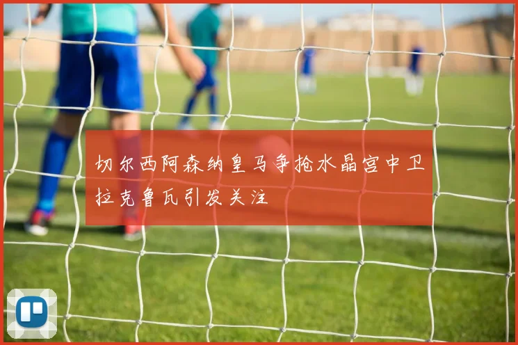 切尔西阿森纳皇马争抢水晶宫中卫拉克鲁瓦引发关注