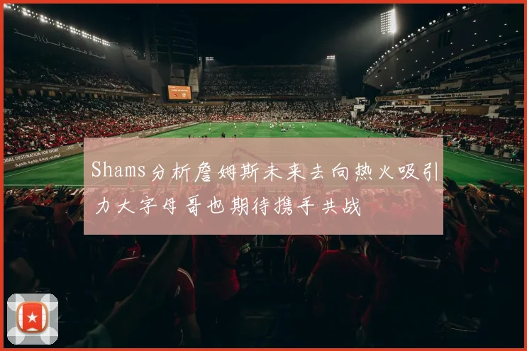 Shams分析詹姆斯未来去向热火吸引力大字母哥也期待携手共战