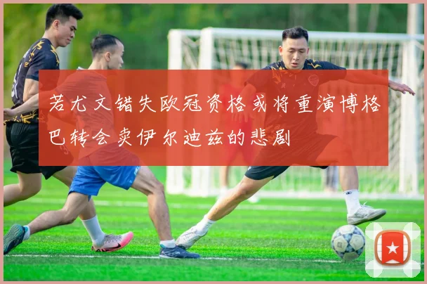 若尤文错失欧冠资格或将重演博格巴转会卖伊尔迪兹的悲剧