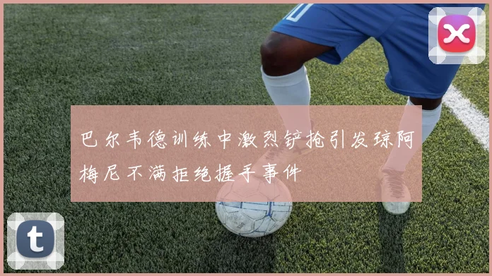 巴尔韦德训练中激烈铲抢引发琼阿梅尼不满拒绝握手事件