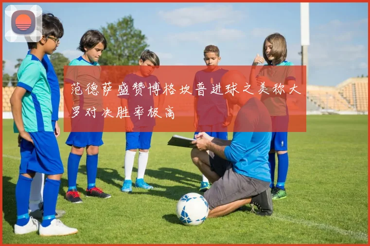 范德萨盛赞博格坎普进球之美称大罗对决胜率极高