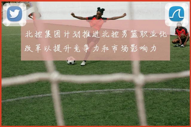 北控集团计划推进北控男篮职业化改革以提升竞争力和市场影响力