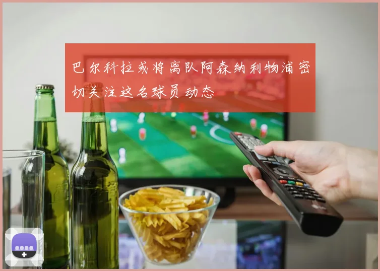 巴尔科拉或将离队阿森纳利物浦密切关注这名球员动态