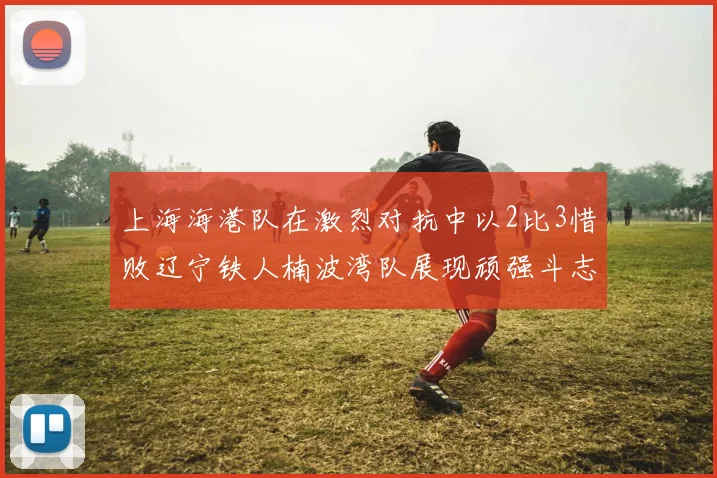 上海海港队在激烈对抗中以2比3惜败辽宁铁人楠波湾队展现顽强斗志