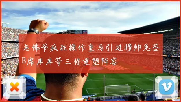 老佛爷疯狂操作皇马引进穆帅免签B席库库等三将重塑阵容