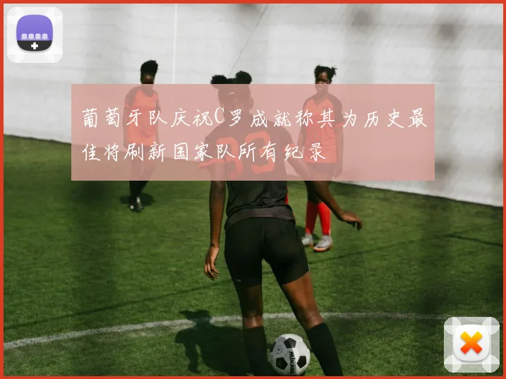 葡萄牙队庆祝C罗成就称其为历史最佳将刷新国家队所有纪录