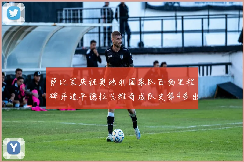 萨比策庆祝奥地利国家队百场里程碑并追平德拉戈维奇成队史第4多出场者